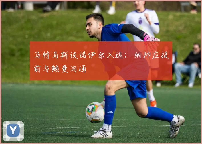 马特乌斯谈诺伊尔入选：纳帅应提前与鲍曼沟通